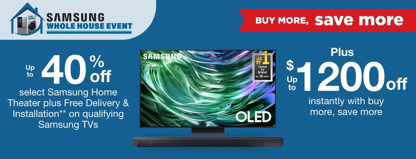 Samsung Whole House Buy More Save More. Up to 40% off select Samsung Home Theater plus Free Delivery & Installation** on qualifying Samsung TVs plus up to $1200 off instantly